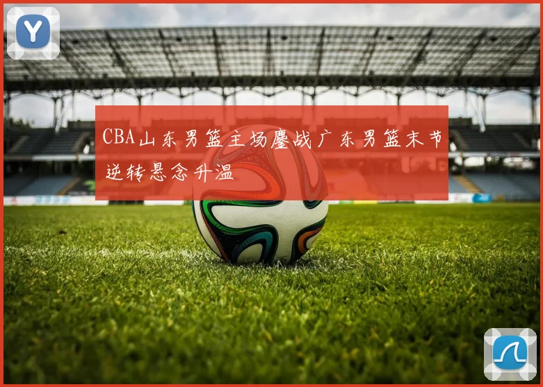 CBA山东男篮主场鏖战广东男篮末节逆转悬念升温